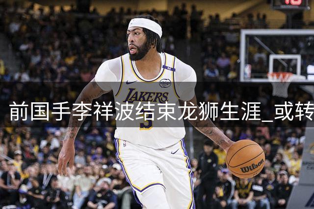 前国手李祥波结束龙狮生涯 或转投NBL开始新征程