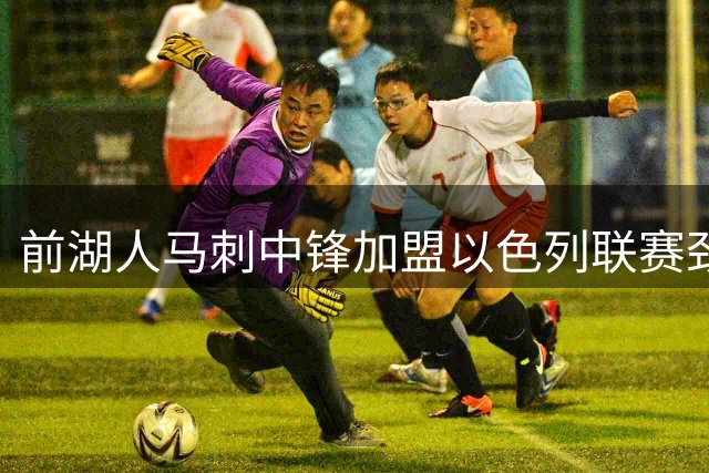 前湖人马刺中锋加盟以色列联赛劲旅，西甲表现引关注