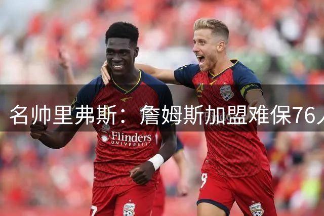 名帅里弗斯：詹姆斯加盟难保76人夺冠 阵容磨合成关键