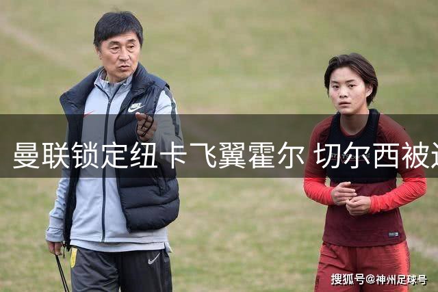 曼联锁定纽卡飞翼霍尔 切尔西被迫转攻皇马新星