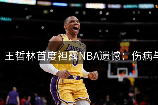 王哲林首度袒露NBA遗憾：伤病与犹豫让我错失篮球最高殿堂