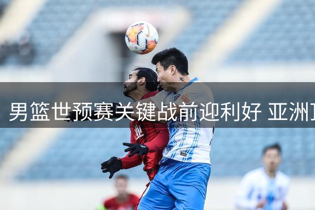 男篮世预赛关键战前迎利好 亚洲顶级后卫伤缺减轻防线压力