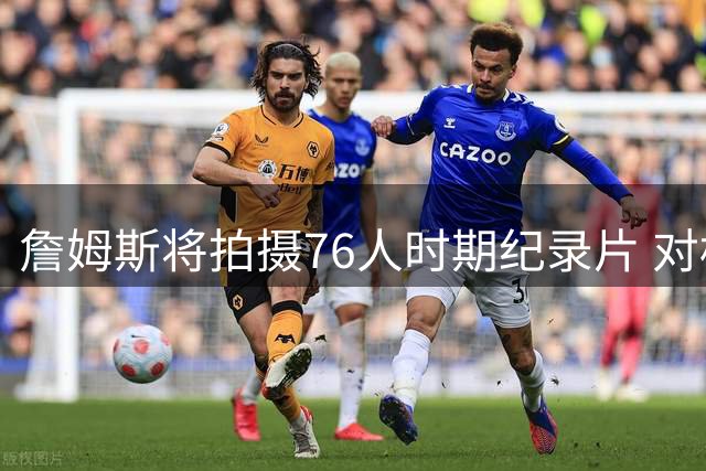 詹姆斯将拍摄76人时期纪录片 对标乔丹《最后之舞