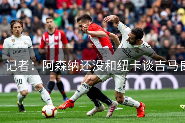 记者：阿森纳还没和纽卡谈吉马良斯，只通过中间人试探