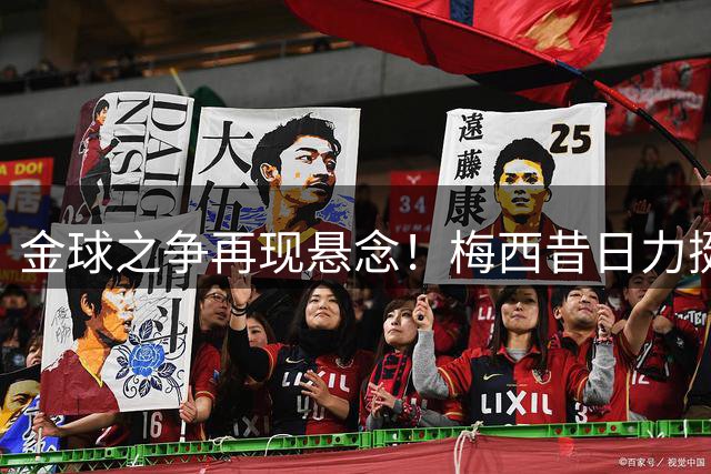 金球之争再现悬念！梅西昔日力挺劳塔罗言论引发足坛热议