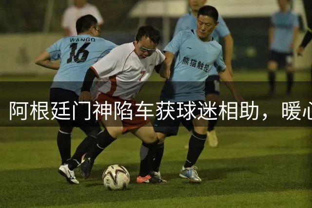 阿根廷门神陷车获球迷相助，暖心回赠国家队外套+签名