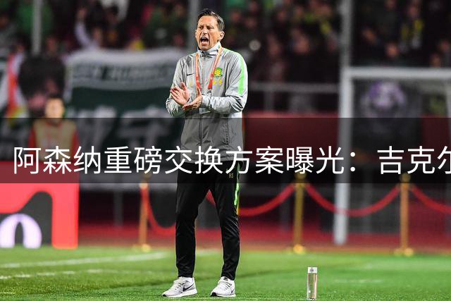 阿森纳重磅交换方案曝光：吉克尔斯或成阿尔瓦雷斯转会关键