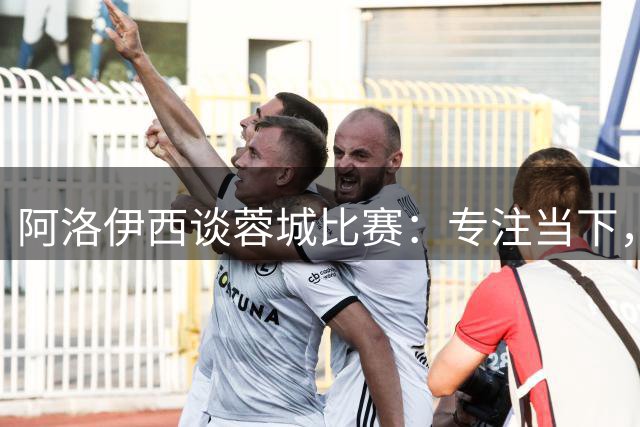 阿洛伊西谈蓉城比赛：专注当下，争取夺冠