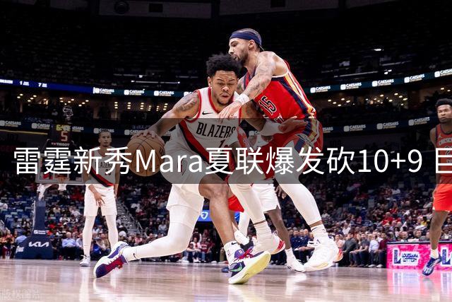 雷霆新秀Mara夏联爆发砍10+9 巨人内线展统治力仍难救主