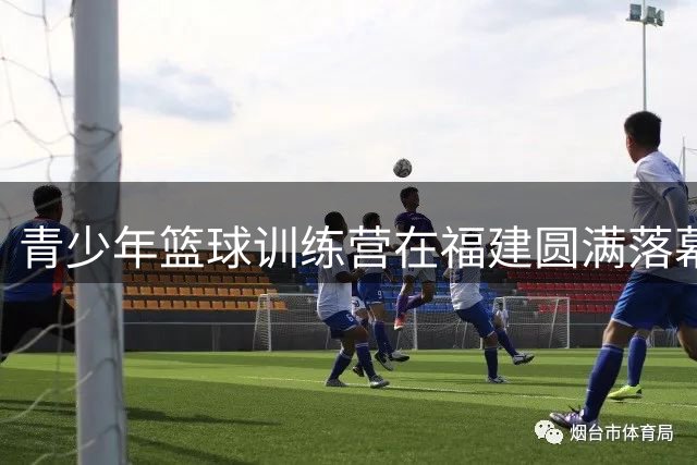 青少年篮球训练营在福建圆满落幕