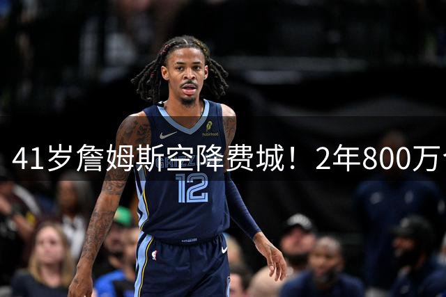 41岁詹姆斯空降费城！2年800万合同续写传奇征程
