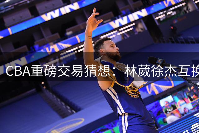 CBA重磅交易猜想：林葳徐杰互换东家背后的商业逻辑与竞技考量